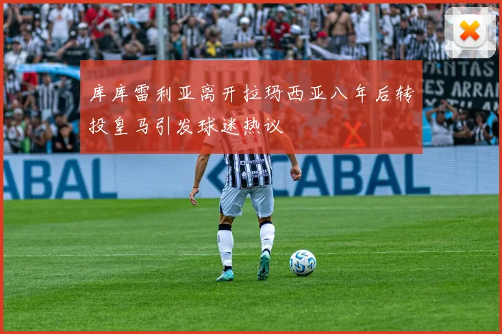 库库雷利亚离开拉玛西亚八年后转投皇马引发球迷热议