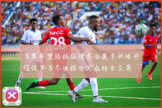 马赛希望格林伍德参与夏季训练并催促罗马尽快报价完成转会交易