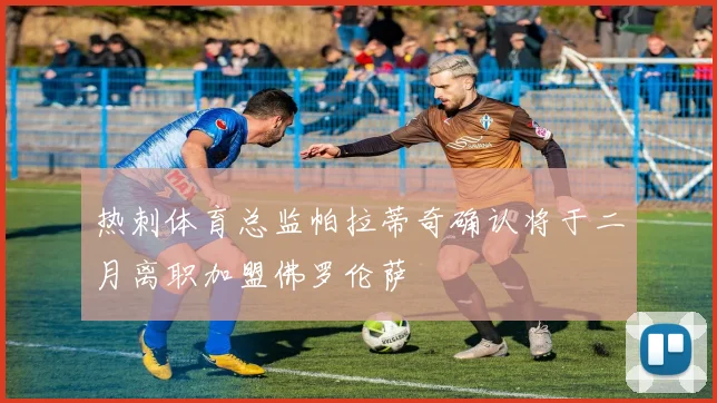 热刺体育总监帕拉蒂奇确认将于二月离职加盟佛罗伦萨