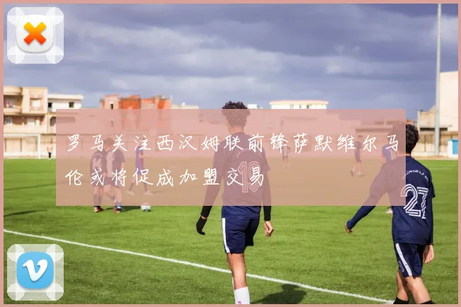 罗马关注西汉姆联前锋萨默维尔马伦或将促成加盟交易