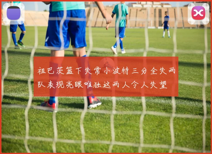 祖巴茨篮下失常小波特三分全失两队表现亮眼唯独这两人令人失望
