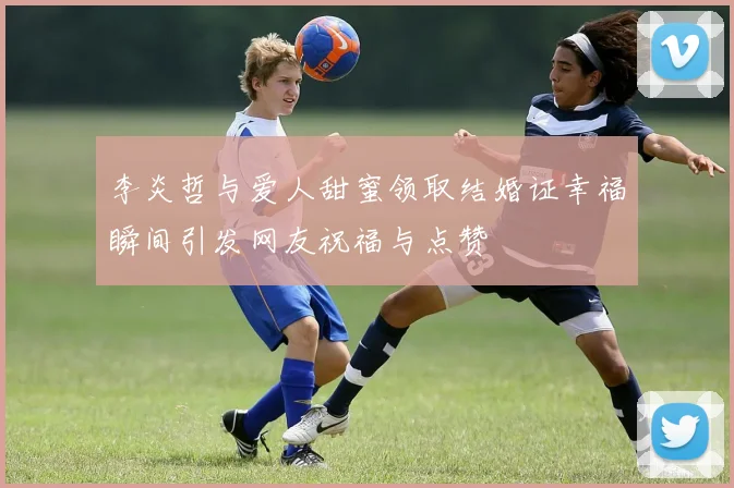 李炎哲与爱人甜蜜领取结婚证幸福瞬间引发网友祝福与点赞