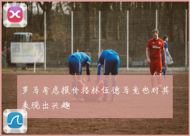 罗马考虑报价格林伍德马竞也对其表现出兴趣