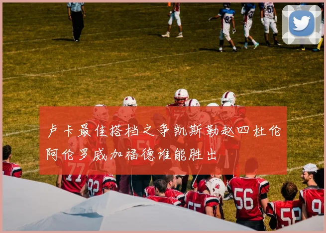 卢卡最佳搭档之争凯斯勒赵四杜伦阿伦罗威加福德谁能胜出