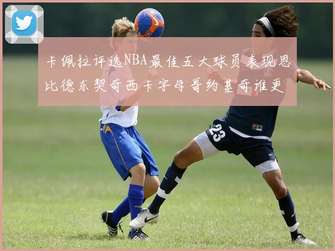 卡佩拉评选NBA最佳五大球员表现恩比德东契奇西卡字母哥约基奇谁更出色