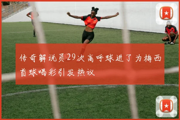传奇解说员29次高呼球进了为梅西首球喝彩引发热议
