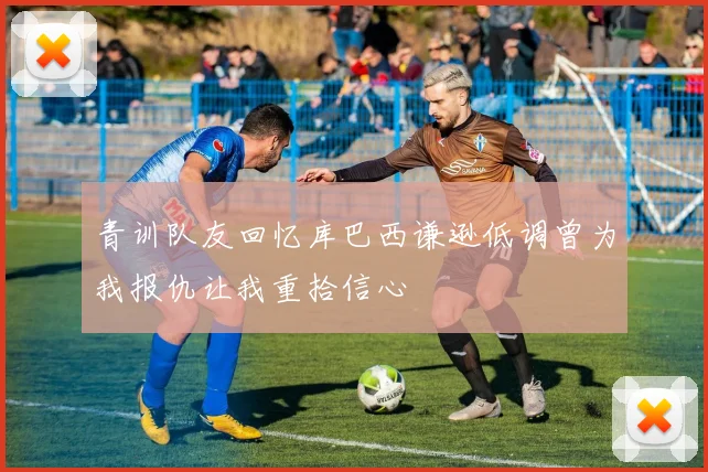 青训队友回忆库巴西谦逊低调曾为我报仇让我重拾信心