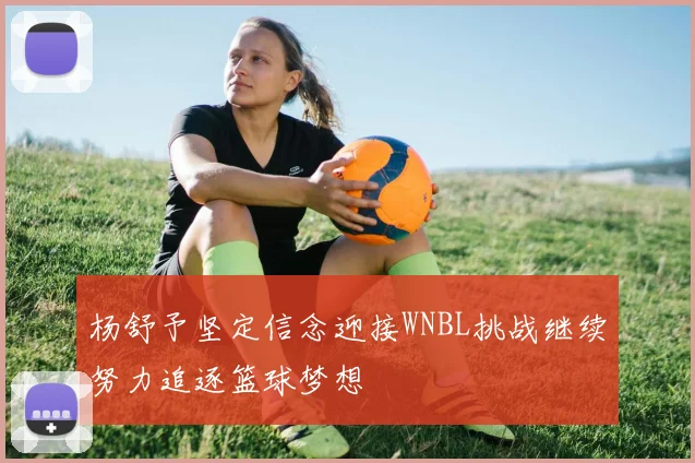 杨舒予坚定信念迎接WNBL挑战继续努力追逐篮球梦想