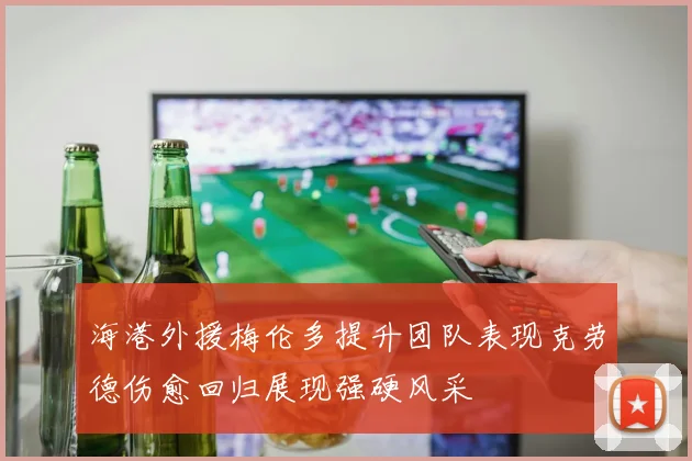 海港外援梅伦多提升团队表现克劳德伤愈回归展现强硬风采