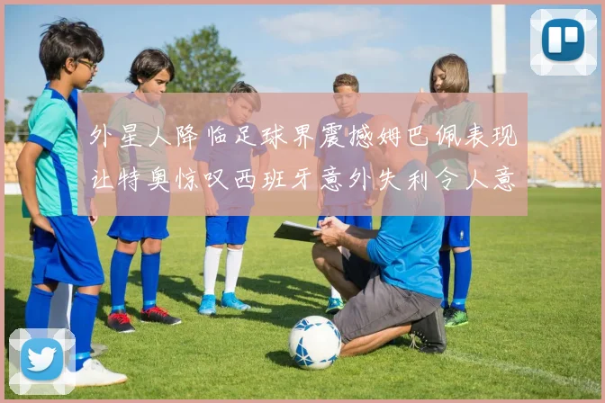 外星人降临足球界震撼姆巴佩表现让特奥惊叹西班牙意外失利令人意外
