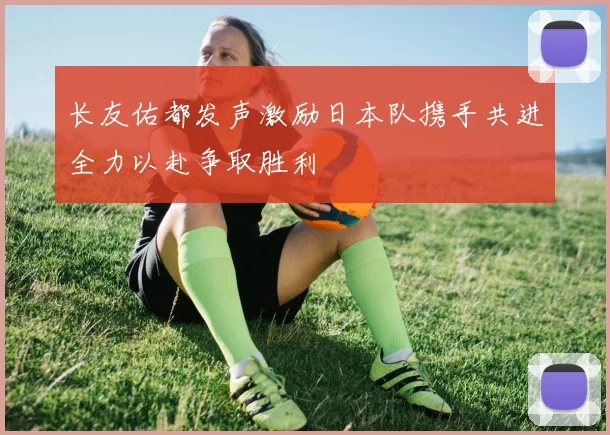 长友佑都发声激励日本队携手共进全力以赴争取胜利