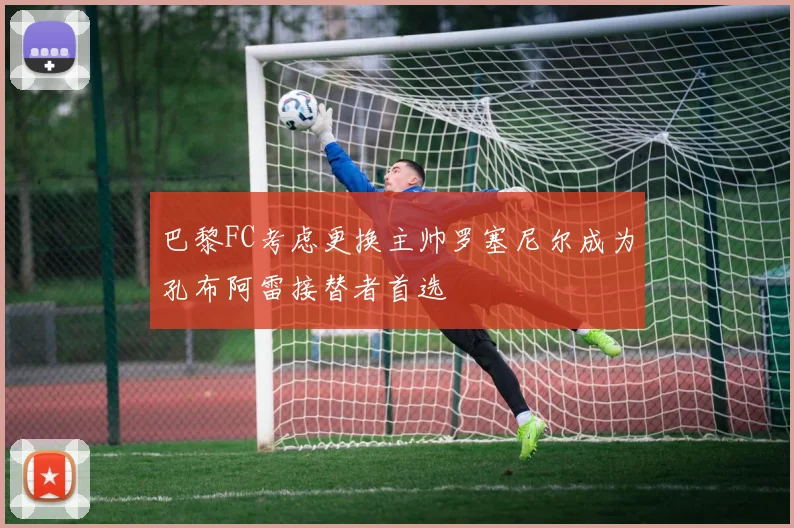 巴黎FC考虑更换主帅罗塞尼尔成为孔布阿雷接替者首选