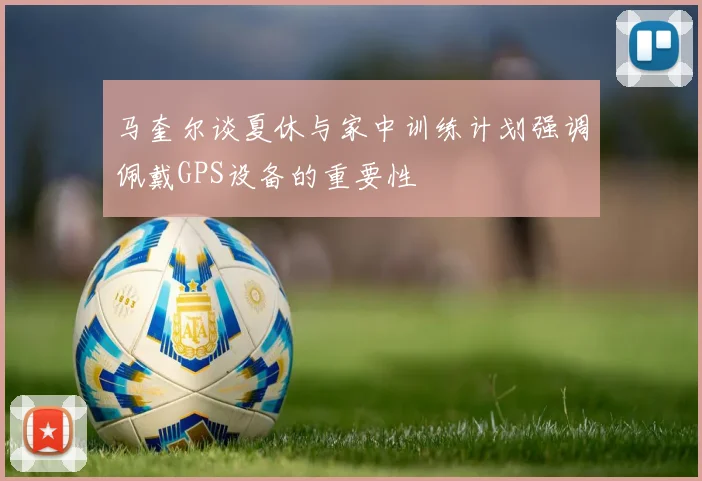 马奎尔谈夏休与家中训练计划强调佩戴GPS设备的重要性