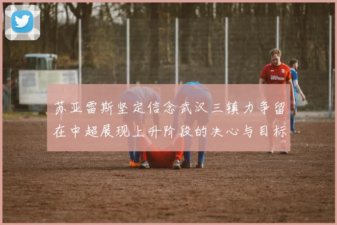 苏亚雷斯坚定信念武汉三镇力争留在中超展现上升阶段的决心与目标